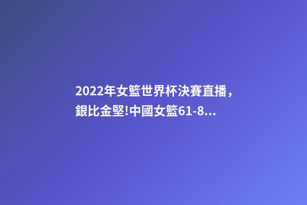 2022年女籃世界杯決賽直播，銀比金堅!中國女籃61-83不敵美國-第1張-觀點-玄機派
