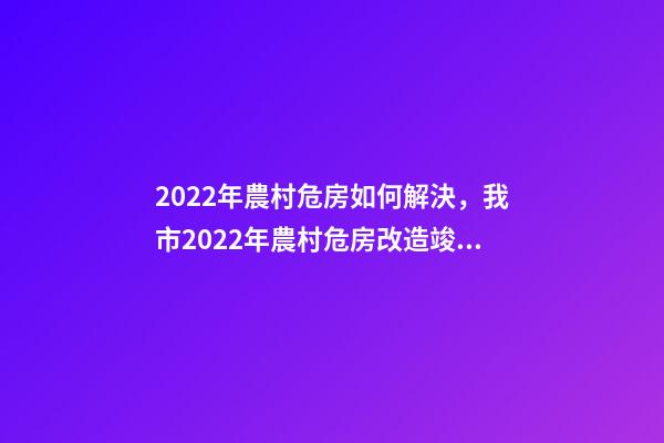 2022年農村危房如何解決，我市2022年農村危房改造竣工261戶-第1張-觀點-玄機派