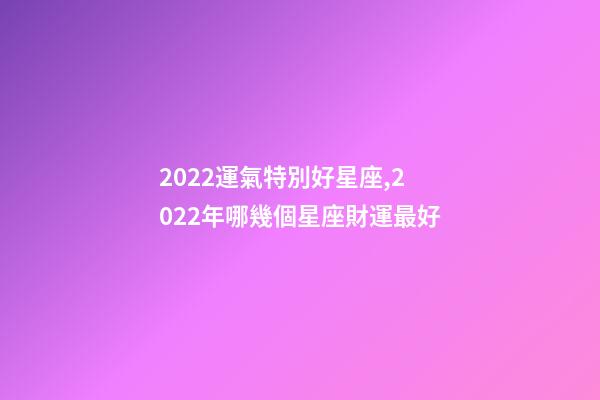 2022運氣特別好星座,2022年哪幾個星座財運最好-第1張-觀點-玄機派