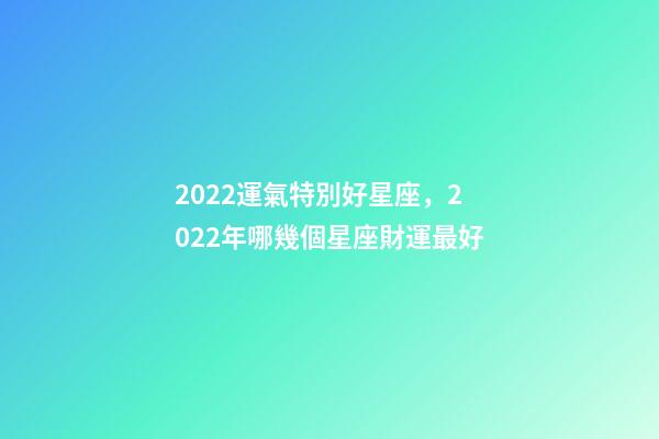 2022運氣特別好星座，2022年哪幾個星座財運最好-第1張-觀點-玄機派