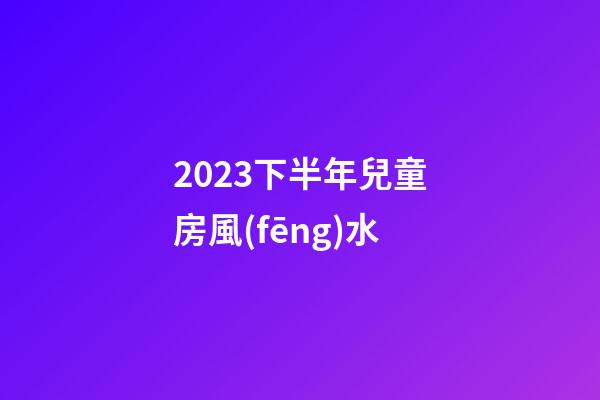 2023下半年兒童房風(fēng)水