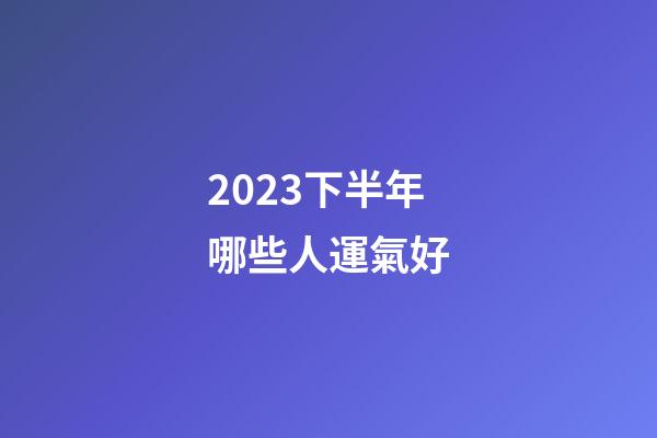2023下半年哪些人運氣好