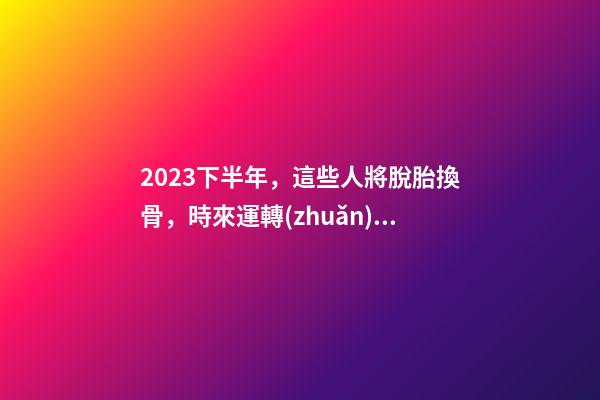 2023下半年，這些人將脫胎換骨，時來運轉(zhuǎn)！