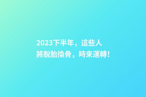 2023下半年，這些人將脫胎換骨，時來運轉！