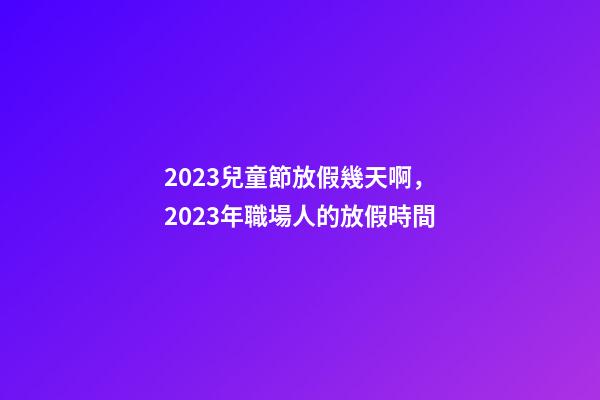 2023兒童節放假幾天啊，2023年職場人的放假時間-第1張-觀點-玄機派