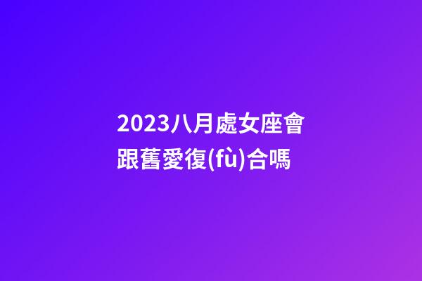 2023八月處女座會跟舊愛復(fù)合嗎-第1張-星座運(yùn)勢-玄機(jī)派