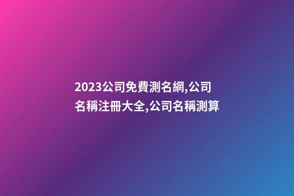 2023公司免費測名網,公司名稱注冊大全,公司名稱測算-第1張-公司起名-玄機派