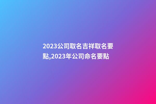 2023公司取名吉祥取名要點,2023年公司命名要點-第1張-公司起名-玄機派
