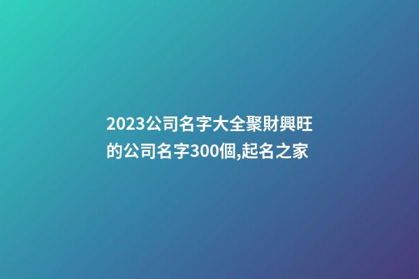 2023公司名字大全聚財興旺的公司名字300個,起名之家-第1張-公司起名-玄機派
