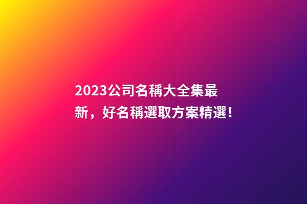 2023公司名稱大全集最新，好名稱選取方案精選！