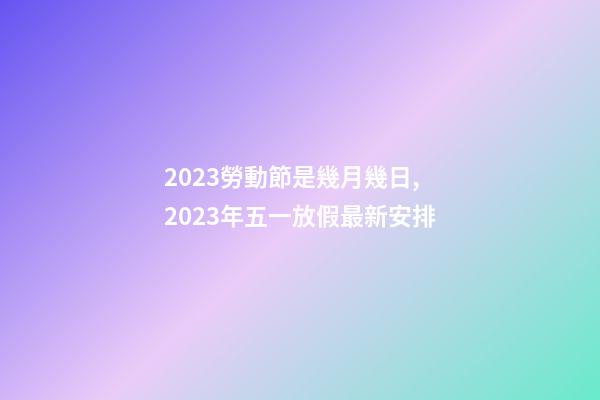 2023勞動節是幾月幾日,2023年五一放假最新安排-第1張-觀點-玄機派