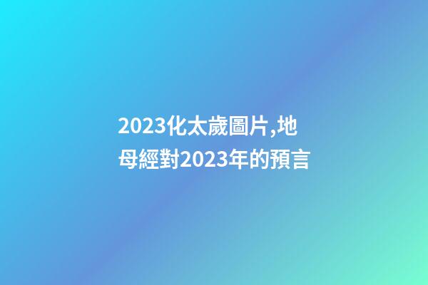 2023化太歲圖片,地母經對2023年的預言-第1張-觀點-玄機派