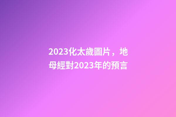 2023化太歲圖片，地母經對2023年的預言-第1張-觀點-玄機派