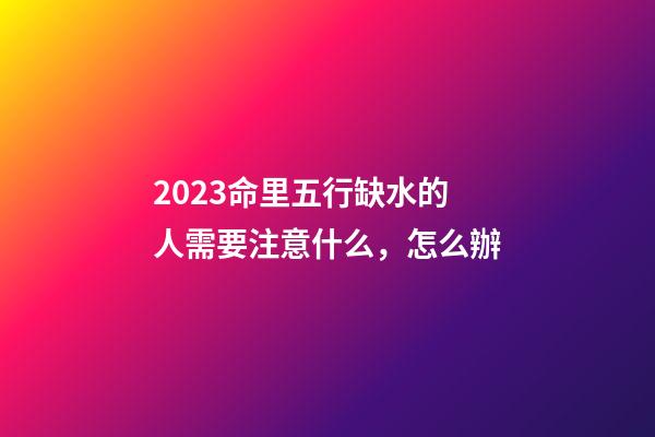 2023命里五行缺水的人需要注意什么，怎么辦