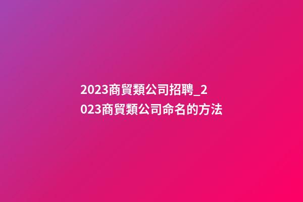 2023商貿類公司招聘_2023商貿類公司命名的方法-第1張-公司起名-玄機派