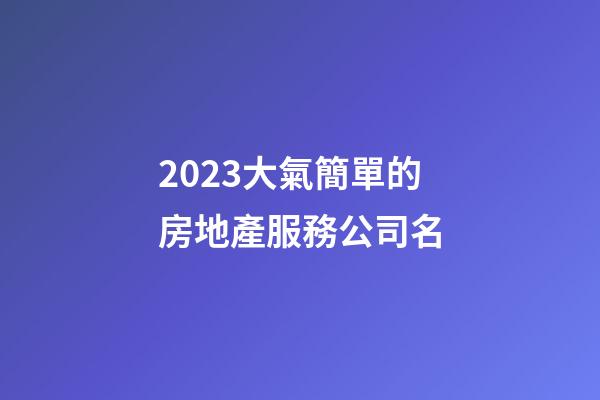 2023大氣簡單的房地產服務公司名-第1張-公司起名-玄機派