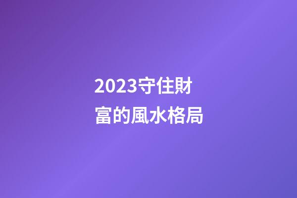 2023守住財富的風水格局