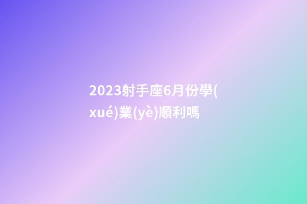 2023射手座6月份學(xué)業(yè)順利嗎-第1張-星座運勢-玄機派