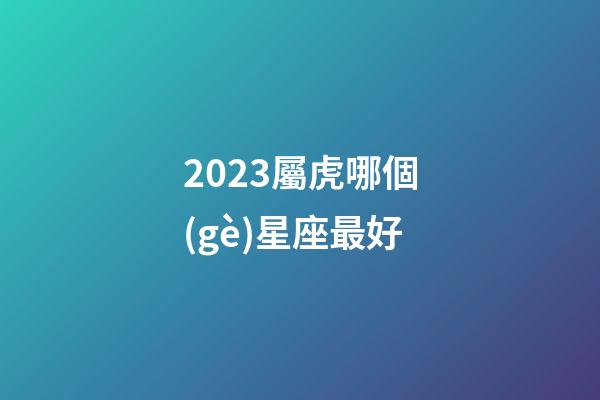 2023屬虎哪個(gè)星座最好-第1張-星座運(yùn)勢-玄機(jī)派