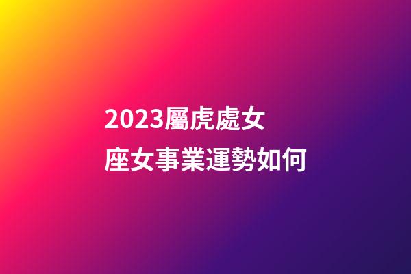 2023屬虎處女座女事業運勢如何-第1張-星座運勢-玄機派