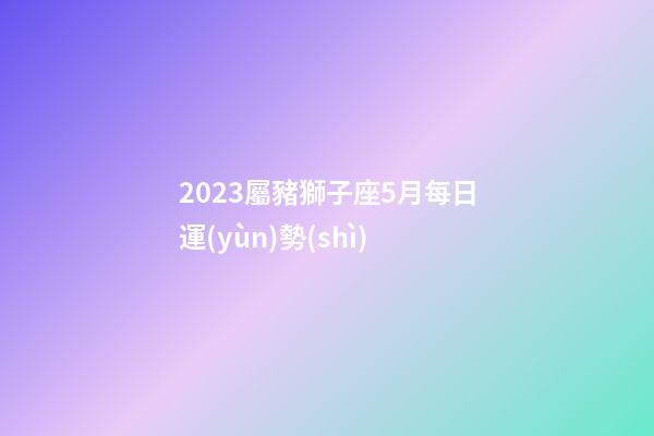 2023屬豬獅子座5月每日運(yùn)勢(shì)-第1張-星座運(yùn)勢(shì)-玄機(jī)派