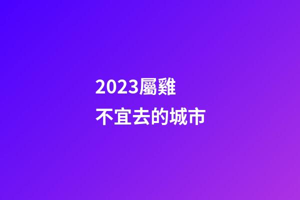 2023屬雞不宜去的城市
