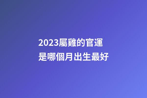 2023屬雞的官運是哪個月出生最好
