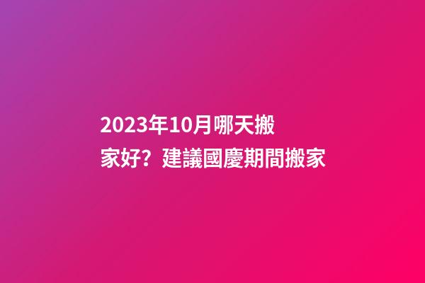 2023年10月哪天搬家好？建議國慶期間搬家