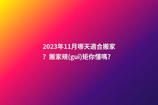 2023年11月哪天適合搬家？搬家規(guī)矩你懂嗎？