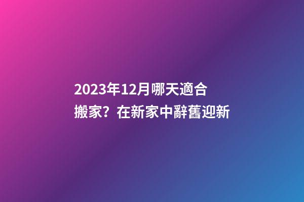 2023年12月哪天適合搬家？在新家中辭舊迎新