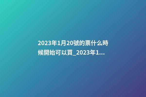 2023年1月20號的票什么時候開始可以買_2023年1月20日【中華取名網】安徽省六安市XXX家具有限公司簽約-第1張-公司起名-玄機派