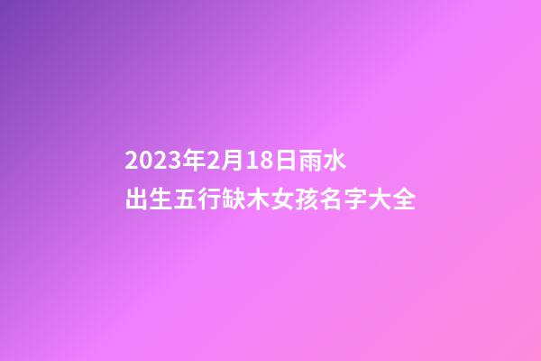 2023年2月18日雨水出生五行缺木女孩名字大全