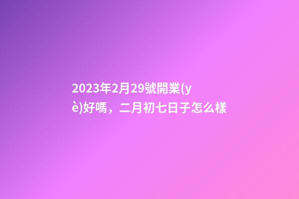 2023年2月29號開業(yè)好嗎，二月初七日子怎么樣