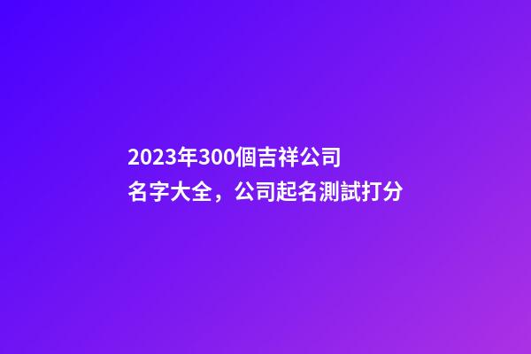 2023年300個吉祥公司名字大全，公司起名測試打分-第1張-公司起名-玄機派