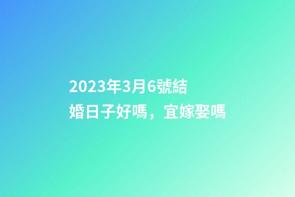 2023年3月6號結婚日子好嗎，宜嫁娶嗎