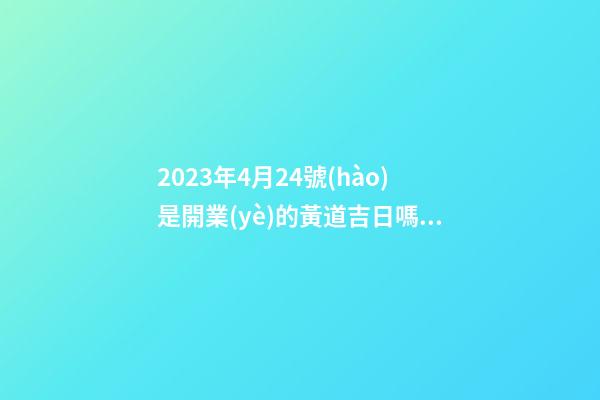 2023年4月24號(hào)是開業(yè)的黃道吉日嗎，農(nóng)歷四月初二日子怎么樣