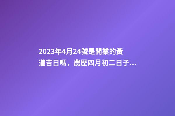 2023年4月24號是開業的黃道吉日嗎，農歷四月初二日子怎么樣