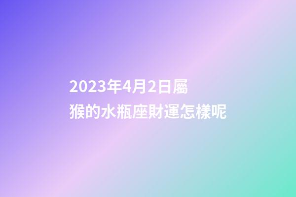 2023年4月2日屬猴的水瓶座財運怎樣呢-第1張-星座運勢-玄機派
