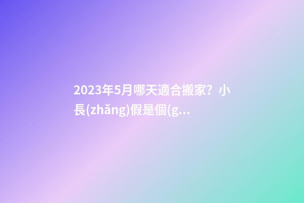 2023年5月哪天適合搬家？小長(zhǎng)假是個(gè)不錯(cuò)的選擇