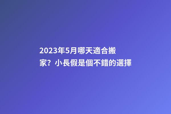 2023年5月哪天適合搬家？小長假是個不錯的選擇