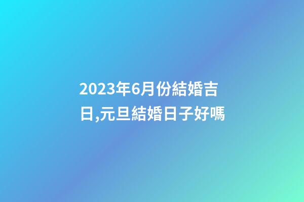 2023年6月份結婚吉日,元旦結婚日子好嗎-第1張-觀點-玄機派