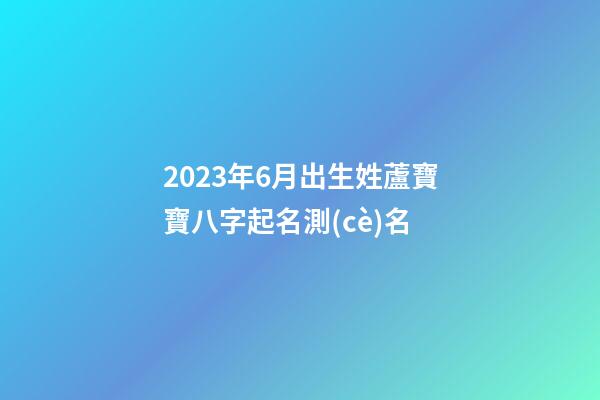 2023年6月出生姓蘆寶寶八字起名測(cè)名