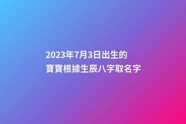 2023年7月3日出生的寶寶根據生辰八字取名字-第1張-公司起名-玄機派