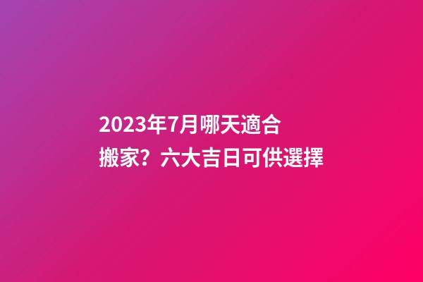 2023年7月哪天適合搬家？六大吉日可供選擇