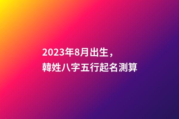 2023年8月出生，韓姓八字五行起名測算