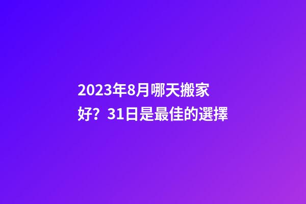 2023年8月哪天搬家好？31日是最佳的選擇