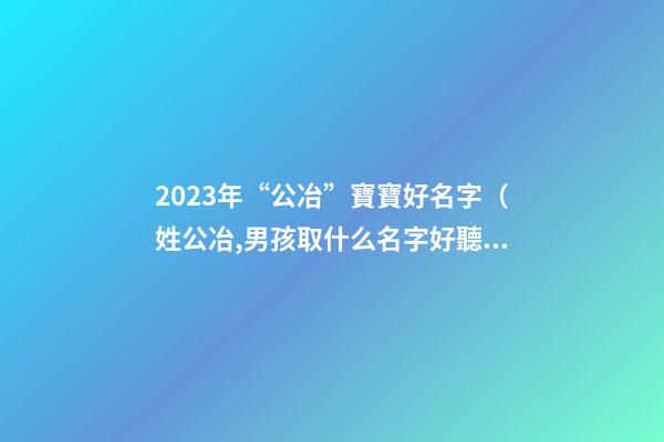 2023年“公冶”寶寶好名字（姓公冶,男孩取什么名字好聽）