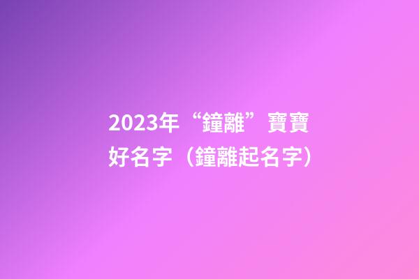 2023年“鐘離”寶寶好名字（鐘離起名字）