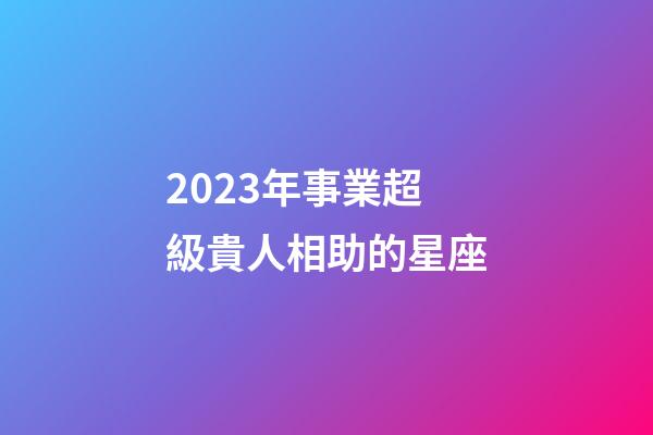 2023年事業超級貴人相助的星座-第1張-星座運勢-玄機派