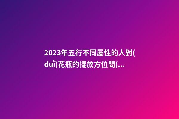 2023年五行不同屬性的人對(duì)花瓶的擺放方位問(wèn)題